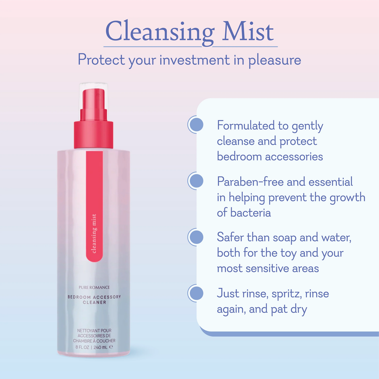 Cleaning Mist protect your investment in pleasure. Formulated to gently cleanse and protect bedroom accessories. Paraben-free and essential in helping prevent the growth of bacteria. Safer than soap and water, both for the toy and your most sensitive areas. Just rinse, spritz, rinse again, and pat dry.