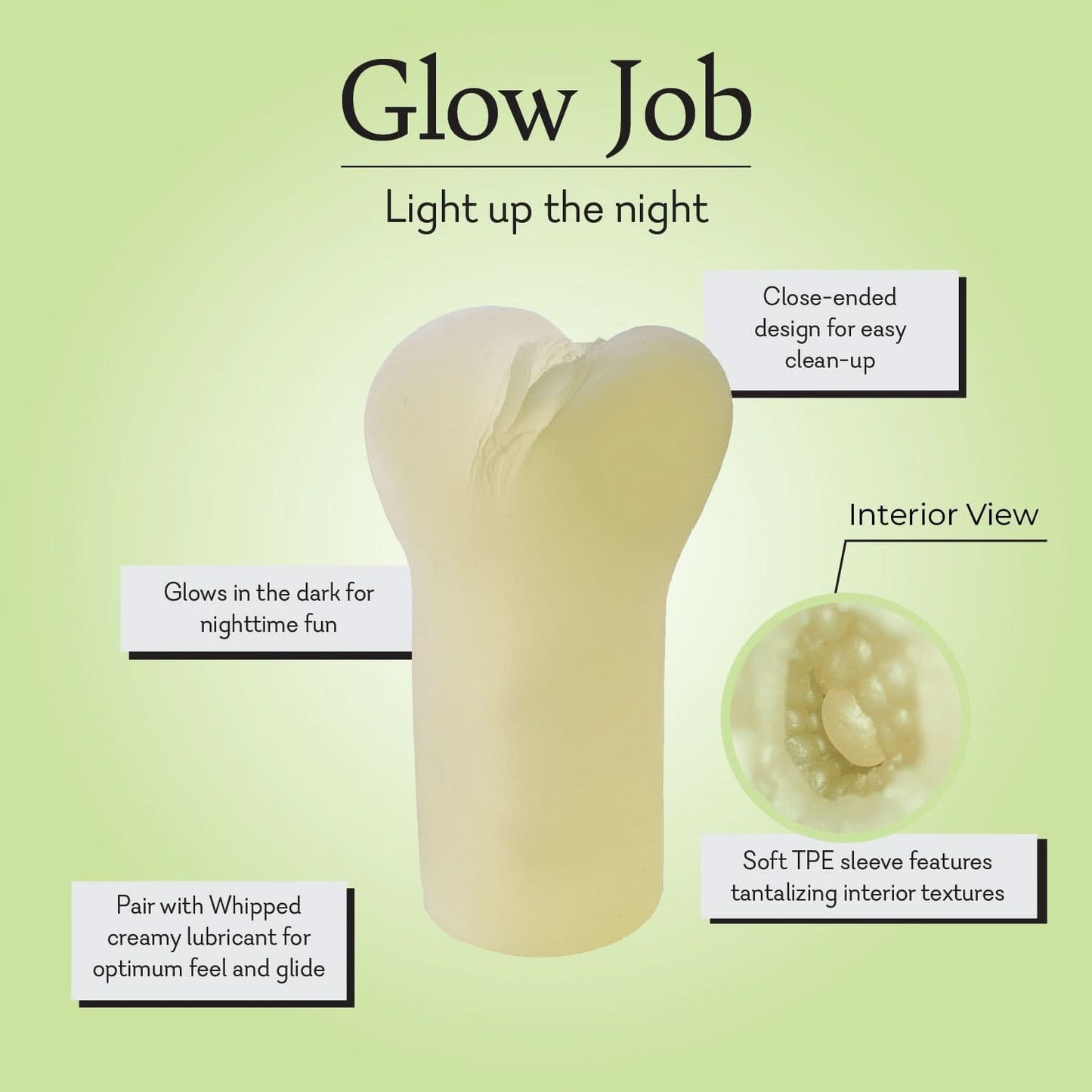 Glow Job Masturbator Infographic - Light up the night:
close-ended design for easy clean-up
Soft TPE sleeve features tantalizing interior textures
Pair with Whipped creamy lubricant for optimum feel and glide
Glows in the dark for nighttime fun