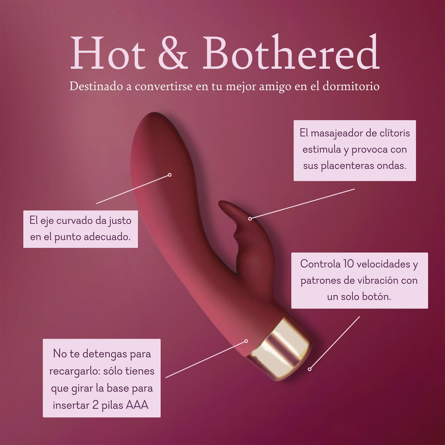 Hot and Bothered Destined to become your bedroom bestie. Clitoral massager tickles and teases with pleasurable ridges. The curved shaft hits just the right spot. Control 10 vibration speeds and patterns with a single button. Never stop for a recharge just twist off the base to insert 2 AAA batteries.