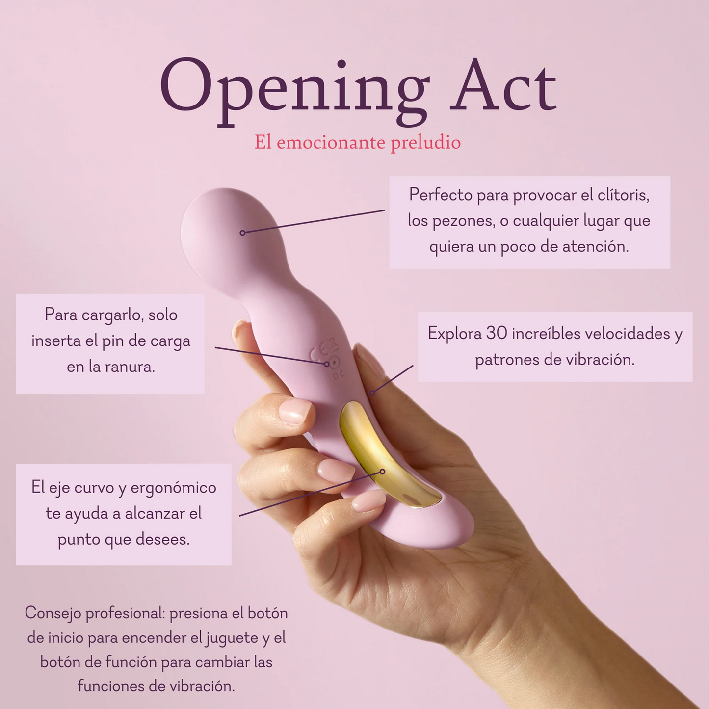 Opening Act. The exhilarating prelude. Perfect for teasing the clitoris, nipples, or any place that could use a little attention. To charge, just insert the charging pin into the indentation. Explore 30 exhilarating vibration speeds and patterns. Curved, ergonomic handle helps you reach any spot you like.