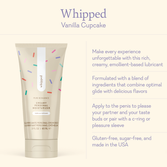 Whipped Vanilla Cupcake. Make every experience unforgettable with this rich, creamy, emollient-based lubricant. Formulated with a blend of ingredients that combine optimal glide with delicious flavors. Apply to the penis to please your partner and your taste buds pair with a c-ring or please sleeve. Gluten-free, sugar-free, and made in the USA.