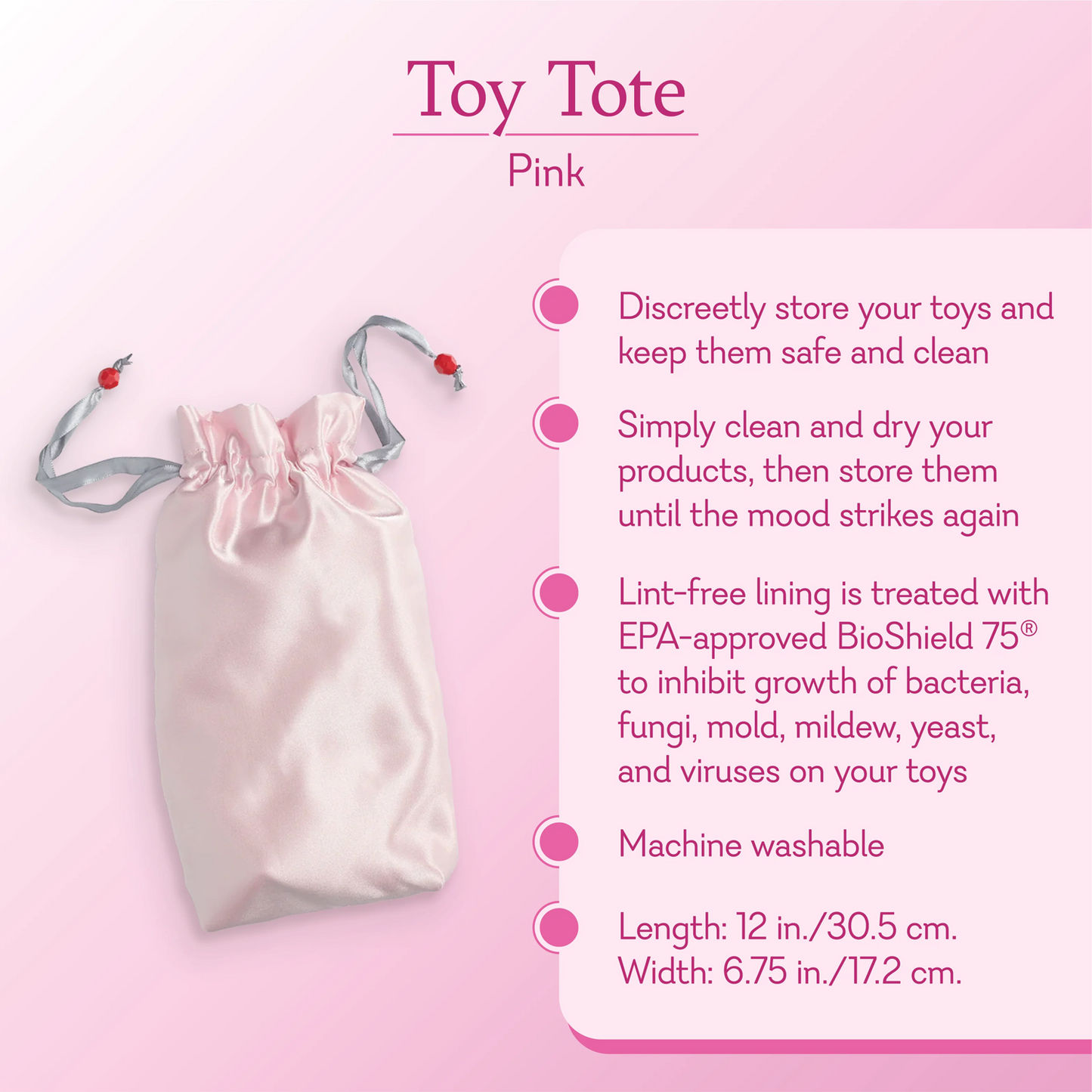 Toy Tote Pink. Discreetly store your toys and keep them safe and clean. Simply clean and dry your products, then store them until the mood strikes again. Lint-free lining is treated with EPA-approved BioShield 75 to inhibit growth of bacteria, fungi, mold, mildew, yeast, and viruses on toys. Machine Washable.