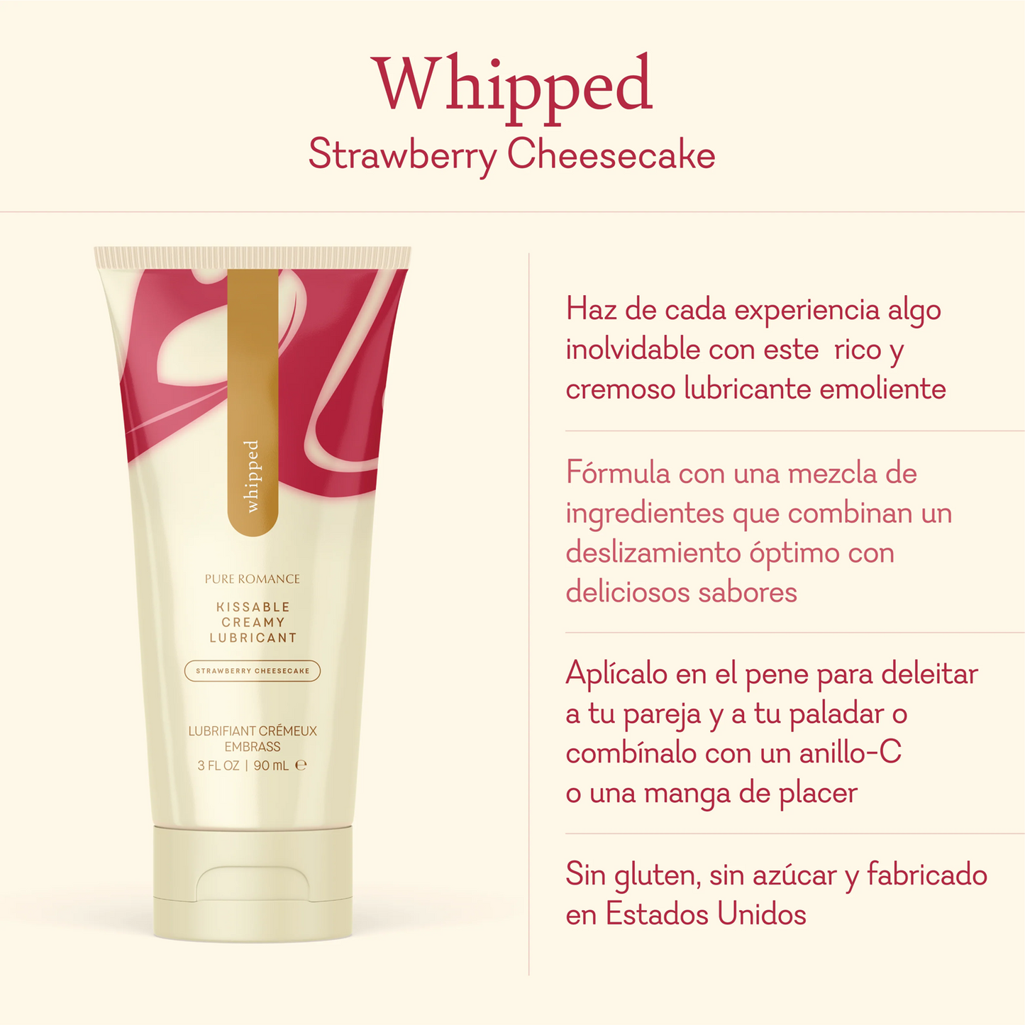 Whipped Strawberry Cheesecake. Make every experience unforgettable with this rich creamy emollient based lubricant. Formulated with a blend of ingredients that combine optimal glide with delicious flavors. Apply to the penis to please your partner and your taste buds pair with a c-ring or pleasure sleeve Gluten free, sugar free, and made in the USA.